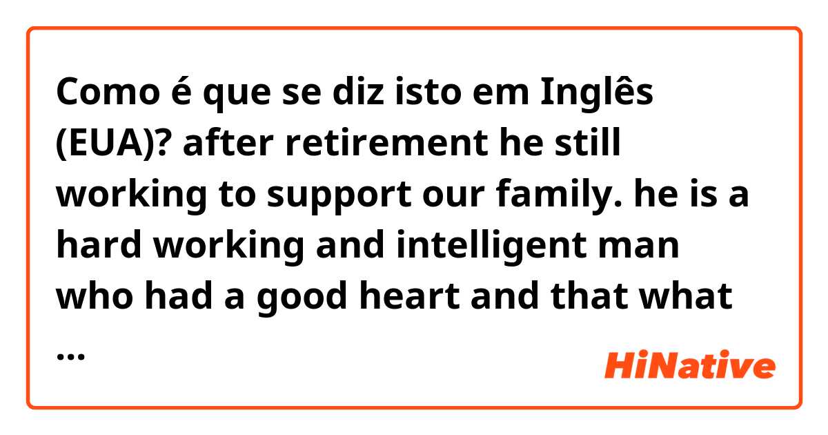 Como é que se diz isto em Inglês (EUA)? after retirement he still working to support our family. he is a hard working and intelligent man who had a good heart and that what make him so admirable to me.