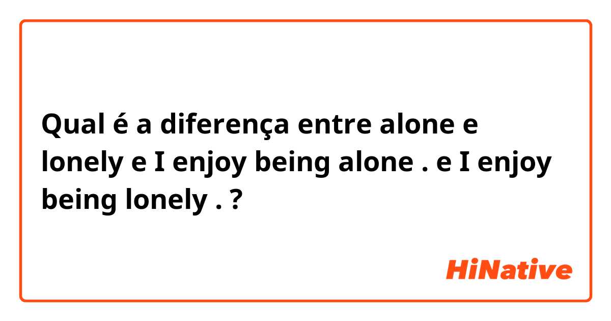 Qual é a diferença entre alone  e lonely  e I enjoy being alone . e I enjoy being lonely . ?