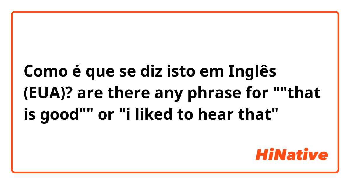 Como é que se diz isto em Inglês (EUA)? are there any phrase for ""that is good"" or "i liked to hear that"