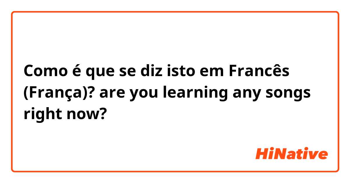 Como é que se diz isto em Francês (França)? are you learning any songs right now? 