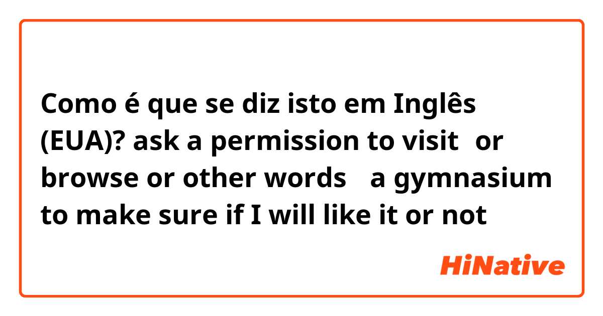 Como é que se diz isto em Inglês (EUA)? ask a permission to visit（or browse or other words ）a gymnasium to make sure if I will like it or not