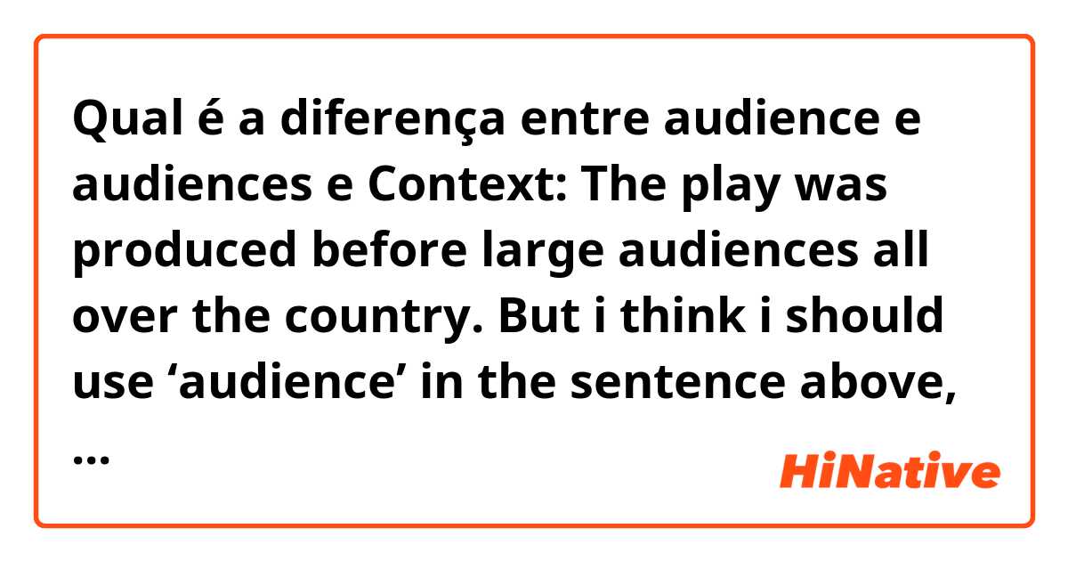 Qual é a diferença entre audience  e audiences  e Context: The play was produced before large audiences all over the country.  But i think i should use ‘audience’ in the sentence above, because i used to use ‘the audience......’  I am confused...... ?