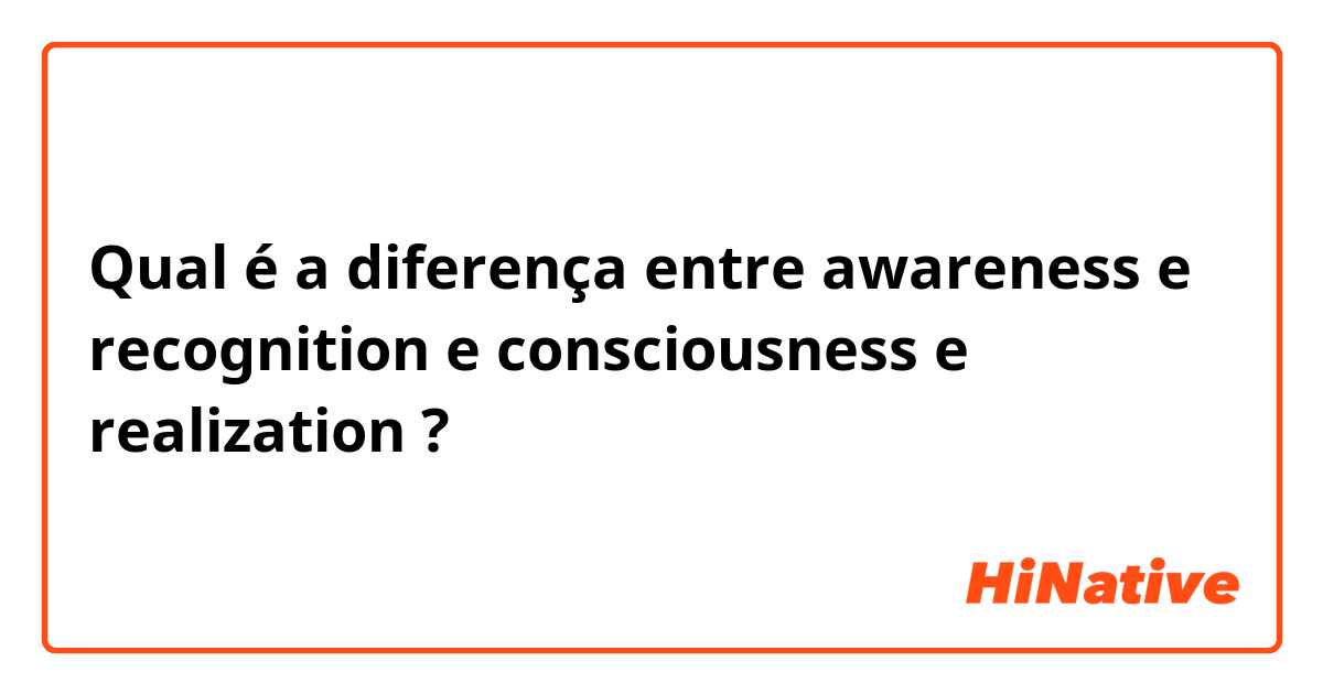 Qual é a diferença entre awareness e recognition e consciousness e realization ?