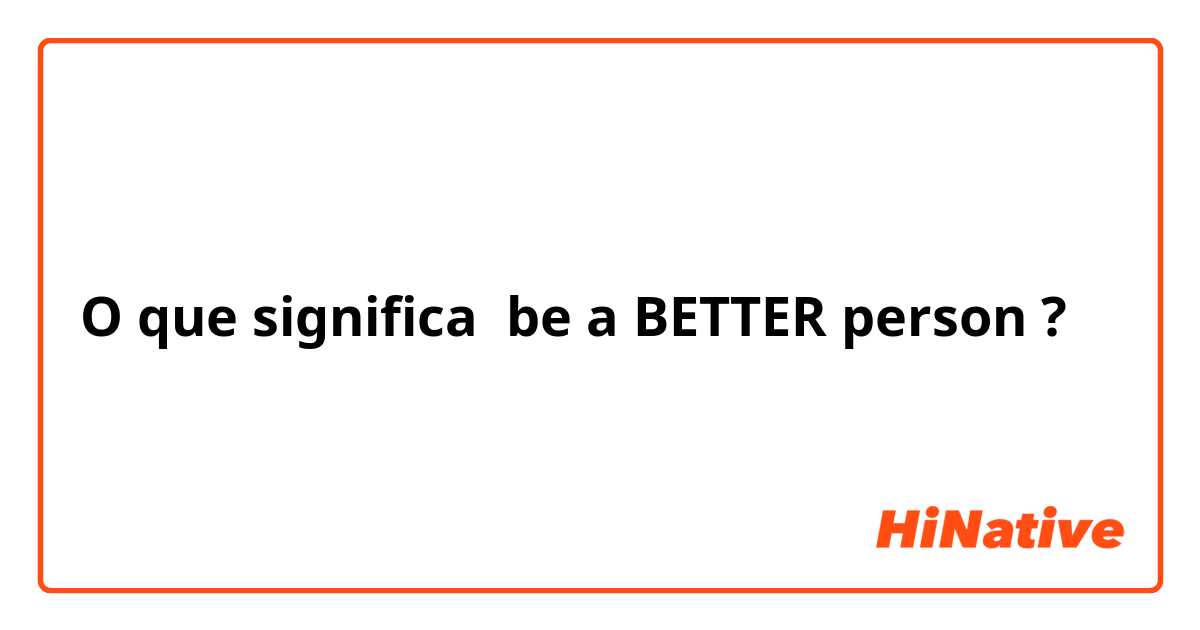 O que significa be a BETTER person?