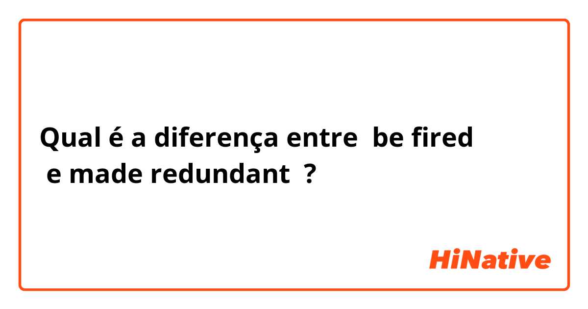 Qual é a diferença entre  be fired 
 e made redundant ?