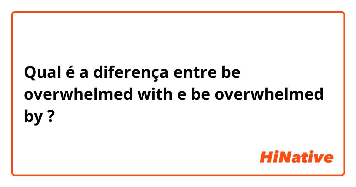 Qual é a diferença entre be overwhelmed with  e be overwhelmed by  ?