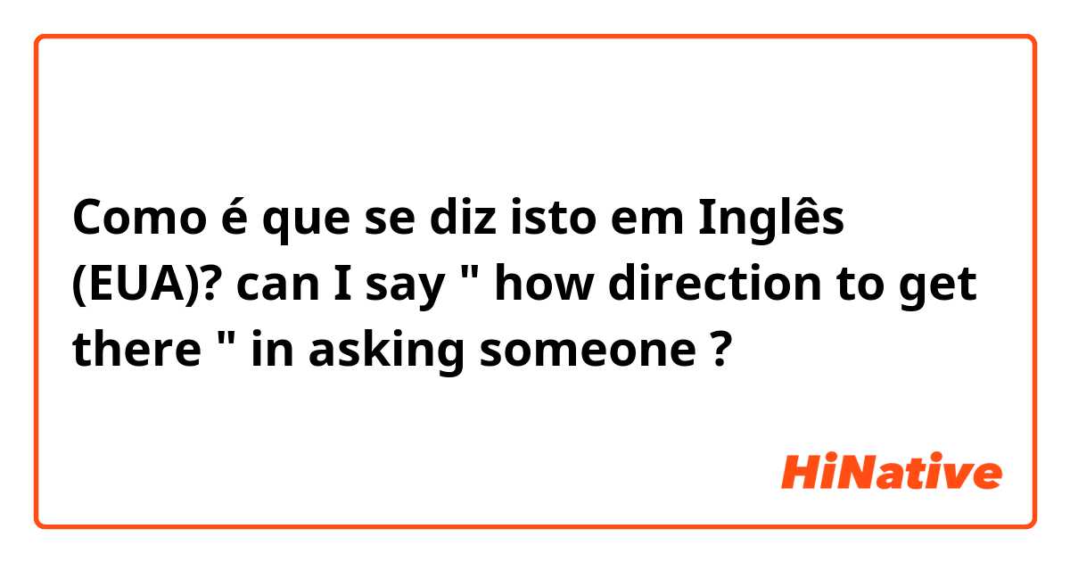 Como é que se diz isto em Inglês (EUA)? can I say " how direction to get there " in asking someone ? 