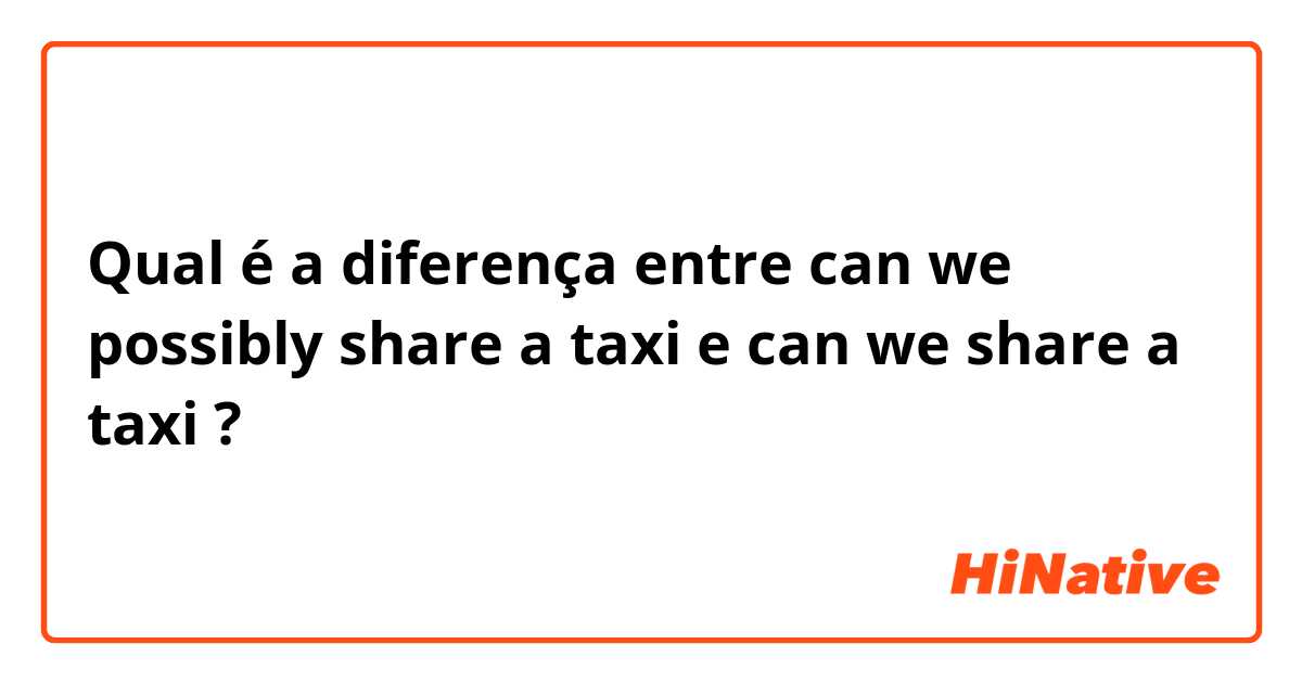 Qual é a diferença entre can we possibly share a taxi e can we share a taxi ?