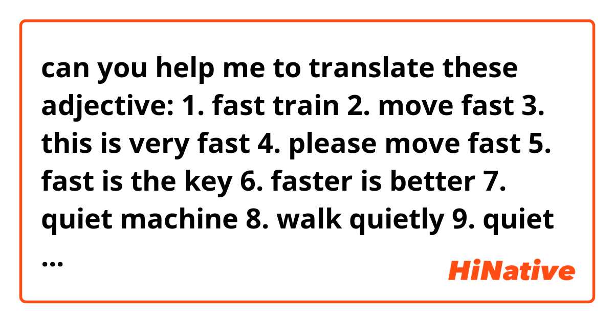 can you help me to translate these adjective: 
1. fast train
2. move fast
3. this is very fast
4. please move fast
5. fast is the key
6. faster is better
7. quiet machine
8. walk quietly
9. quiet is relaxing 