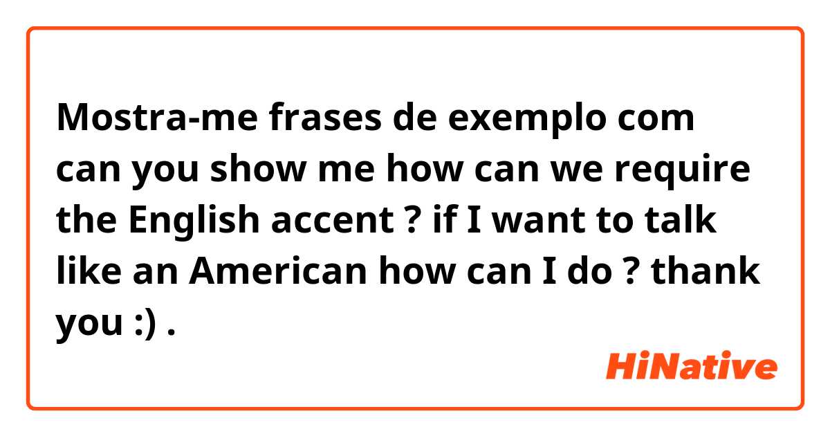 Mostra-me frases de exemplo com can you show me how can we require the English accent ? if I want to talk like an American how can I do ? thank you :) .