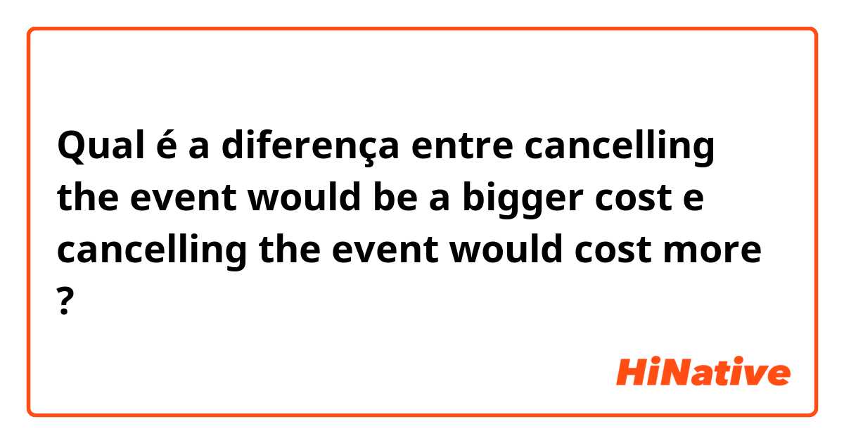 Qual é a diferença entre cancelling the event would be a bigger cost e cancelling the event would cost more ?