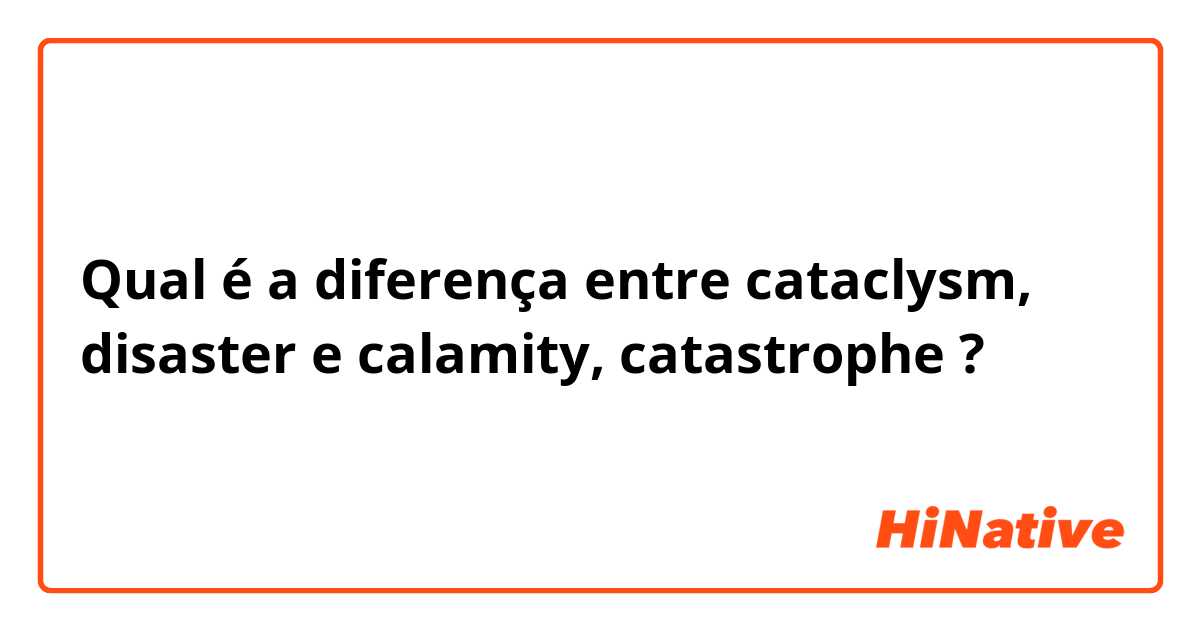 Qual é a diferença entre cataclysm, disaster e calamity, catastrophe ?