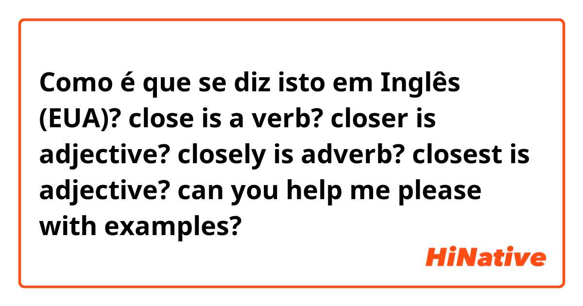 Como é que se diz isto em Inglês (EUA)? close is a verb?
closer is adjective?
closely is adverb?
closest is adjective?
can you help me please with examples?