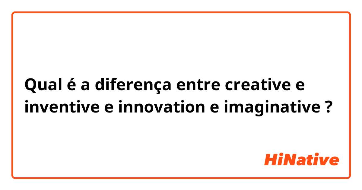 Qual é a diferença entre creative e inventive e innovation e imaginative ?