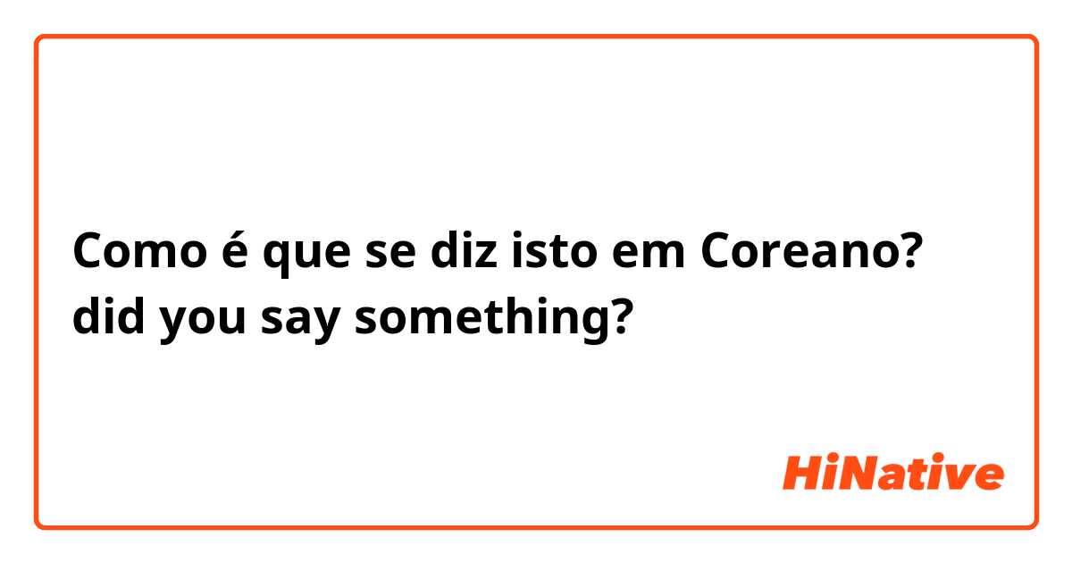 Como é que se diz isto em Coreano? did you say something?