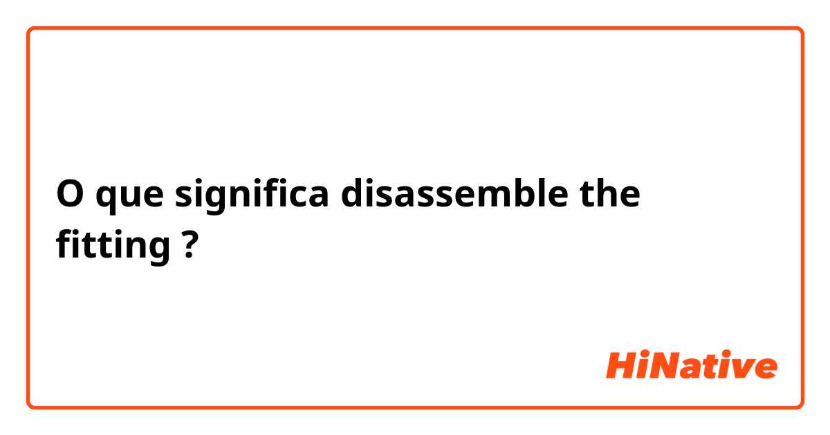 O que significa disassemble the fitting?