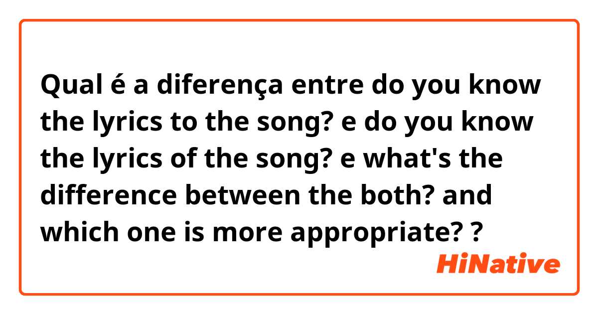 Qual é a diferença entre do you know the lyrics to the song? e do you know the lyrics of the song? e what's the difference between the both? and which one is more appropriate? ?