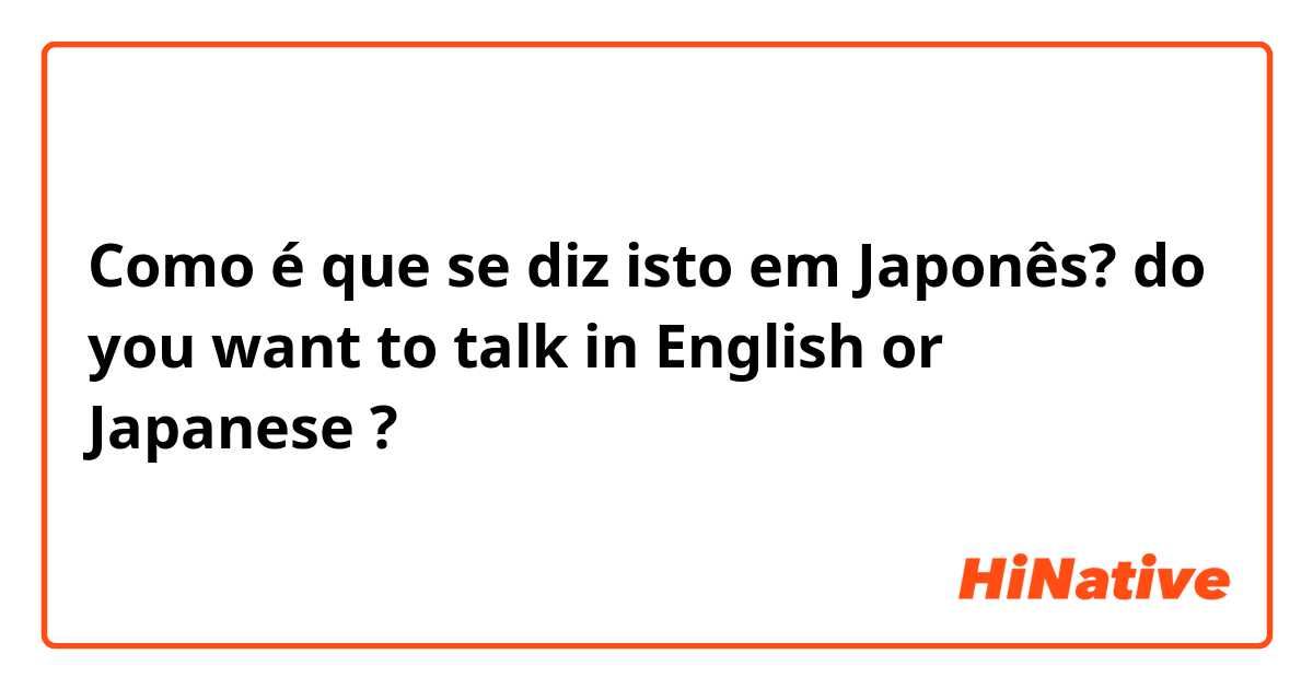 Como é que se diz isto em Japonês? do you want to talk in English or Japanese ? 