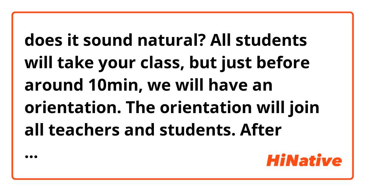 does it sound natural?

 All students will take your class, but just before around 10min, we will have an orientation. The orientation will join all teachers and students. After 10min, teachers will leave the room. That will be around 7 pm then you could start your class.