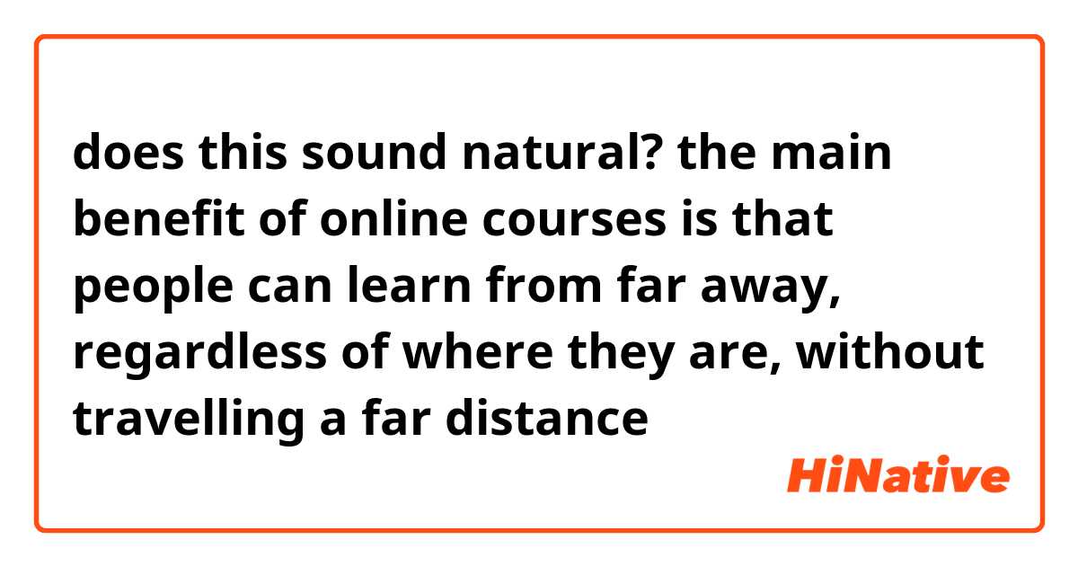 does this sound natural?
the main benefit of online courses is that people can learn from far away, regardless of where they are, without travelling a far distance