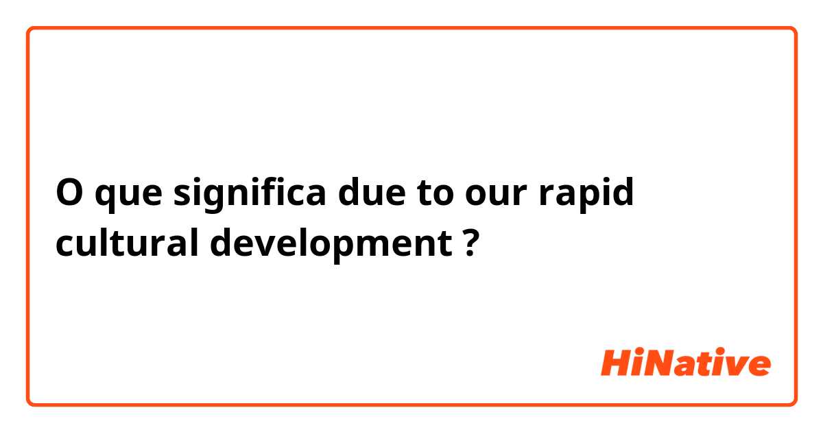 O que significa due to our rapid cultural development?