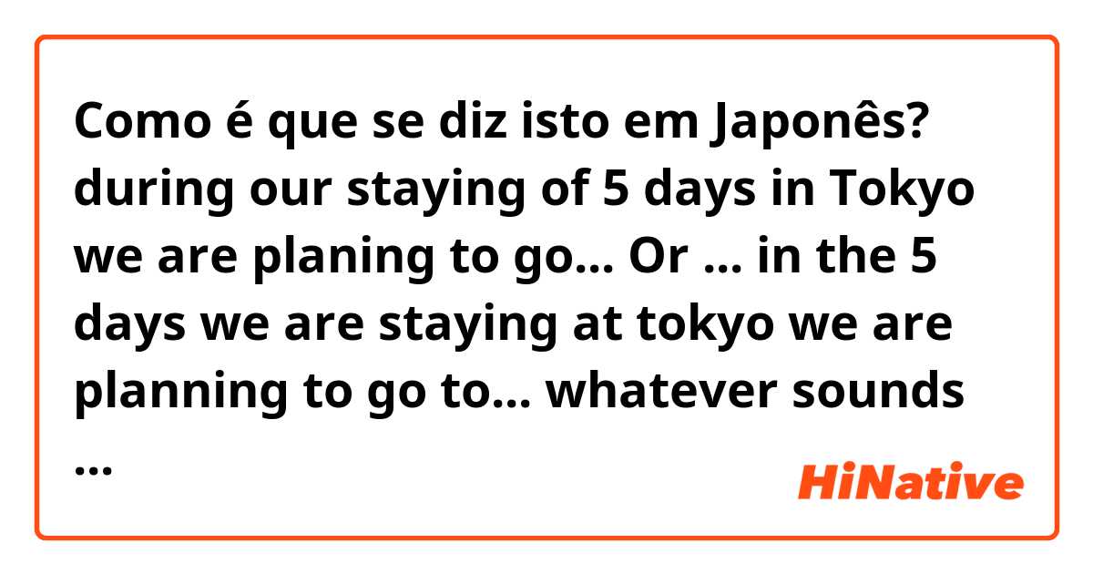 Como é que se diz isto em Japonês? during our staying of 5 days in Tokyo we are planing to go... Or ... in the 5 days we are staying at tokyo we are planning to go to... whatever sounds more natural for you can you tell me how to say in japanese