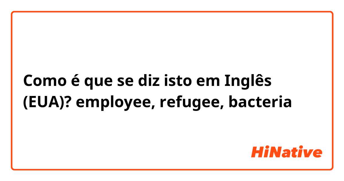 Como é que se diz isto em Inglês (EUA)? employee, refugee, bacteria