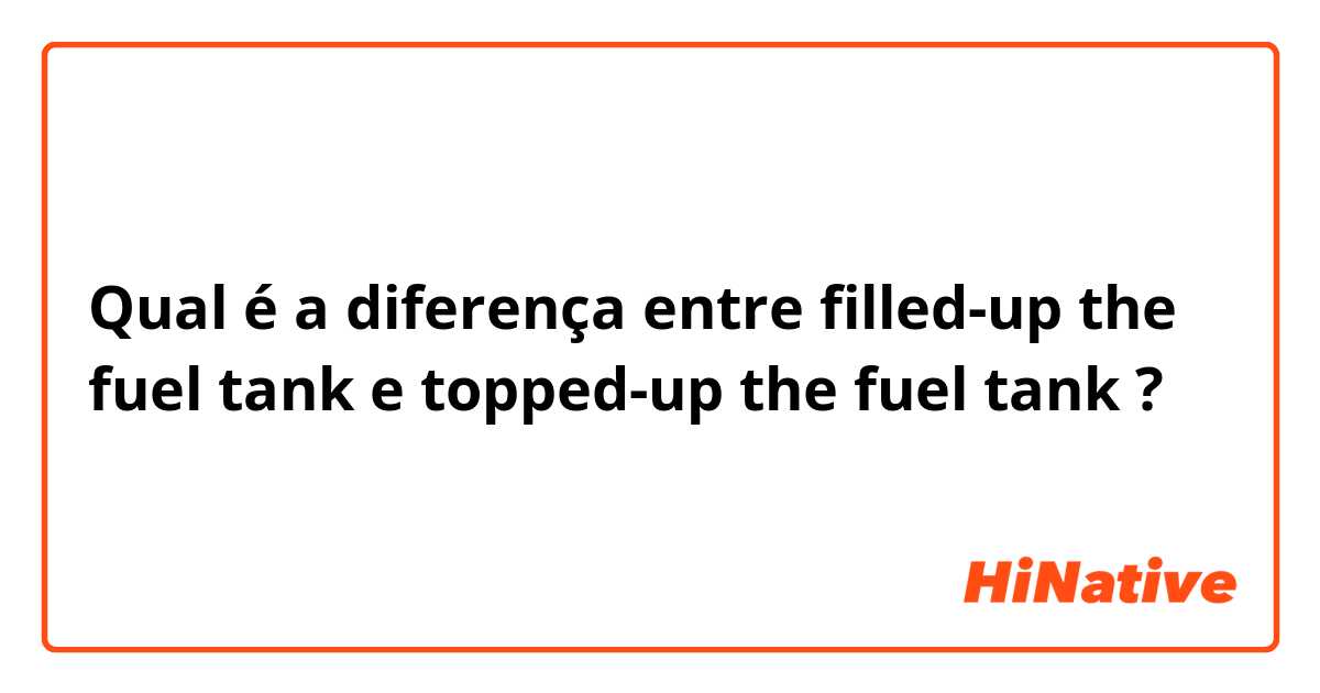 Qual é a diferença entre filled-up the fuel tank e topped-up the fuel tank ?
