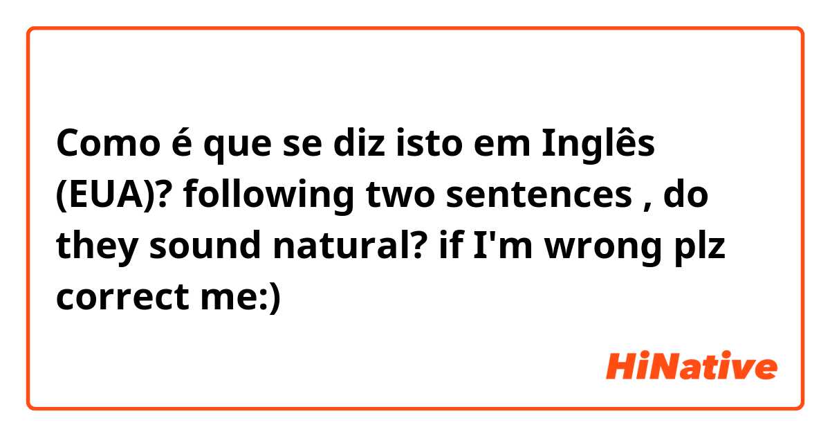 Como é que se diz isto em Inglês (EUA)? following two sentences , do they sound natural? if I'm wrong plz correct me:)
