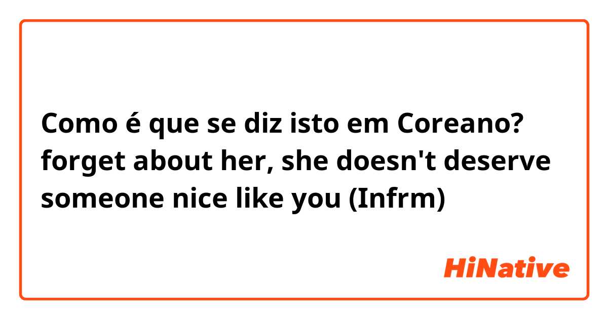 Como é que se diz isto em Coreano? forget about her, she doesn't deserve someone nice like you (Infrm) 