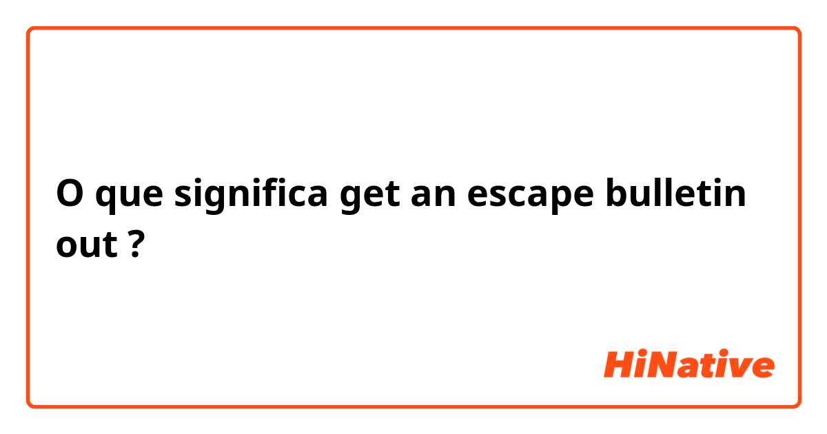 O que significa get an escape bulletin out ?