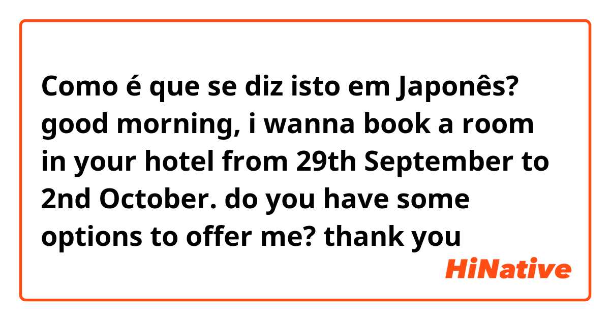 Como é que se diz isto em Japonês? good morning, i wanna book a room in your hotel from 29th September to 2nd October. do you have some options to offer me? thank you