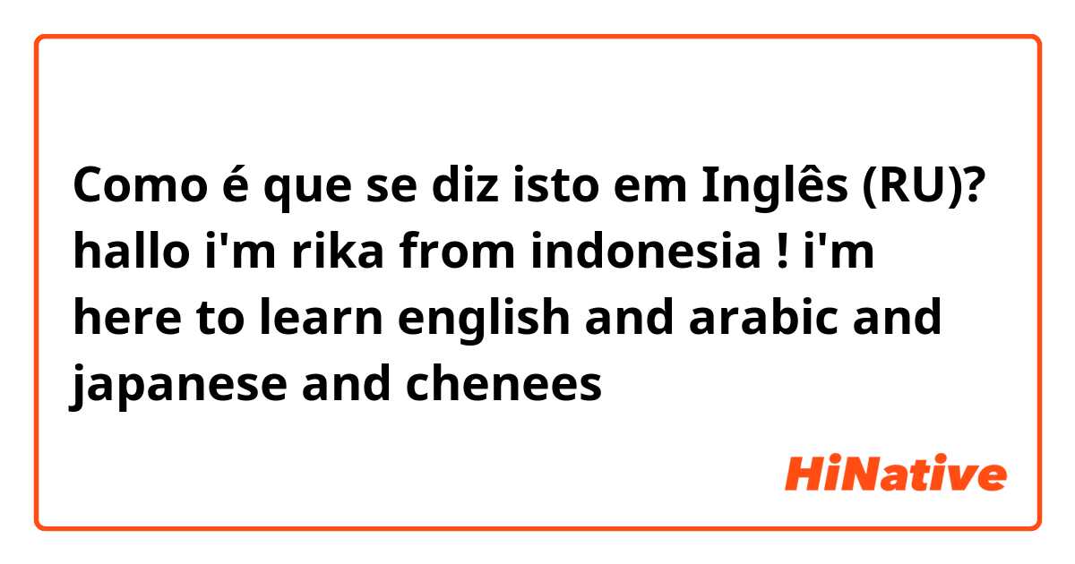 Como é que se diz isto em Inglês (RU)? hallo i'm rika from indonesia ! i'm here to learn english and arabic and japanese and chenees