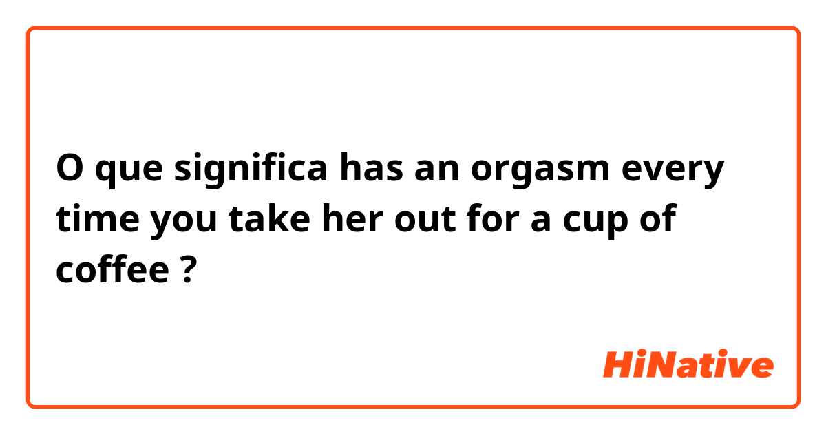 O que significa has an orgasm every time you take her out for a cup of coffee?