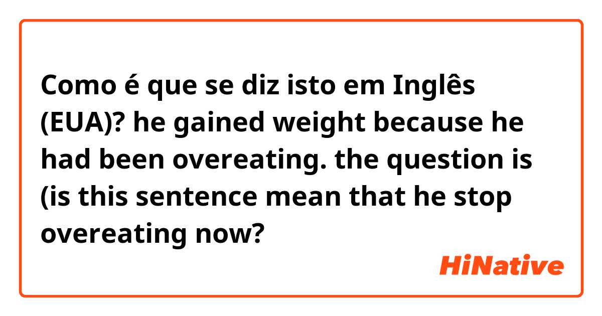Como é que se diz isto em Inglês (EUA)? he gained weight because he had been overeating.  the question is (is this sentence mean that he stop overeating now?