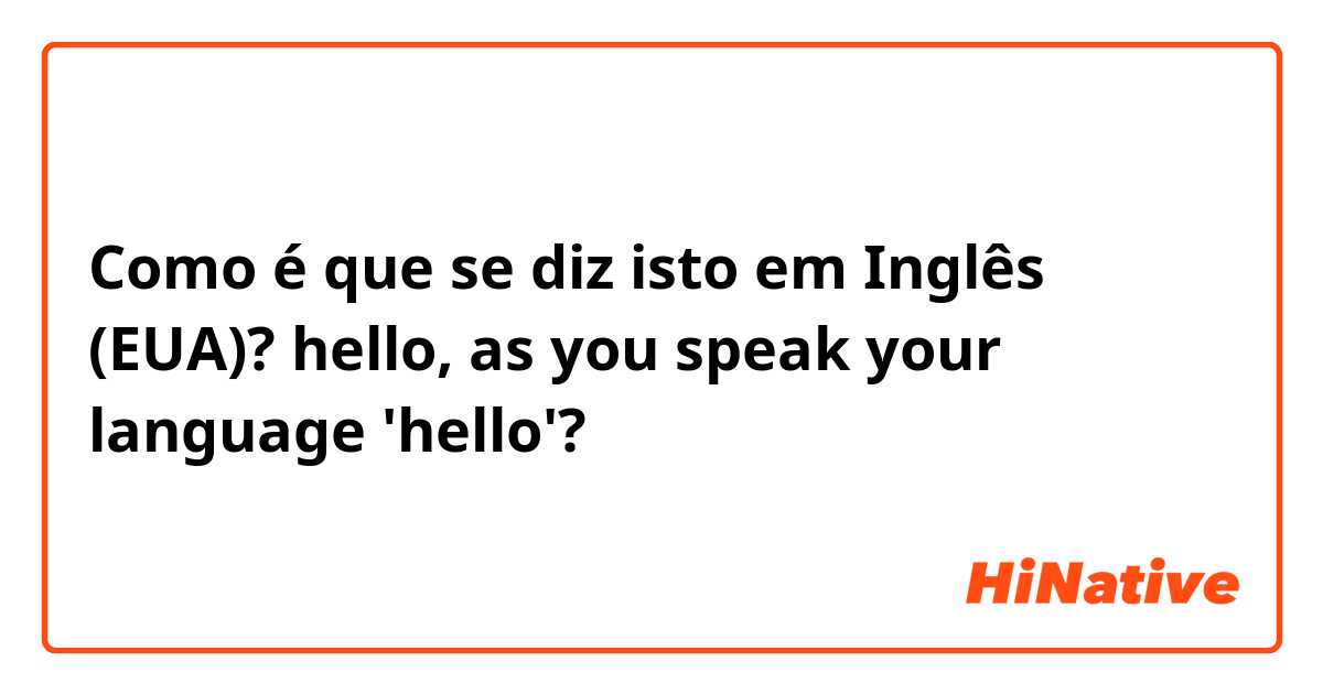 Como é que se diz isto em Inglês (EUA)? hello, as you speak your language 'hello'?