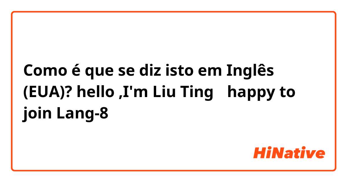 Como é que se diz isto em Inglês (EUA)? hello ,I'm Liu Ting ，happy to join Lang-8