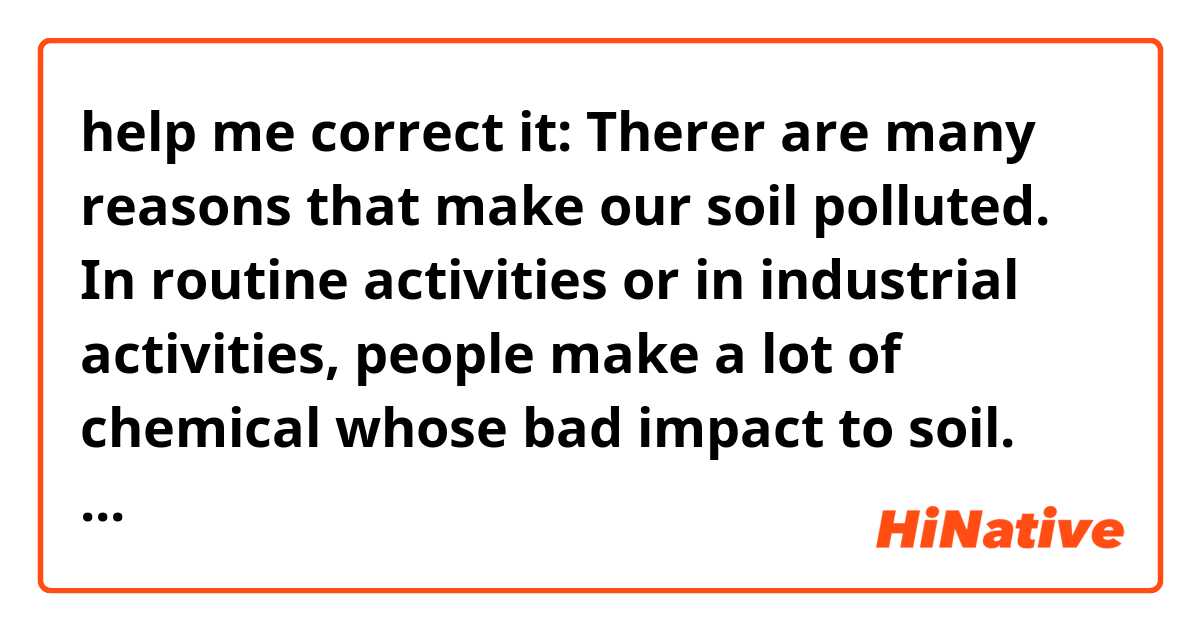 help me correct it:
Therer are many reasons that make our soil polluted. In routine activities or in industrial activities, people make a lot of chemical whose bad impact to soil. Next, rain, drought, flood or other disater are also make soil change it nature. And then will talk about consequences. When the soil pollute, tree cant develope naturally. Chemical will go to our body through the food that we eat, especial are fruits, vegetable, so on. Underground water will be polluted too. People even smell the reek which give out from the soil and a lot of different consequences. You can see that soil pollution is not less important than other pollutions and maybe it brings more serious impact than another.