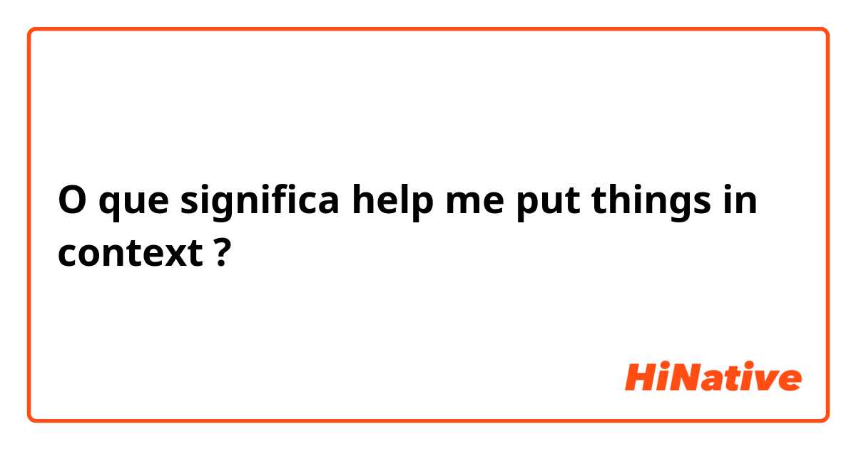 O que significa help me put things in context?
