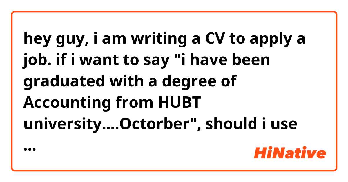 hey guy, i am writing a CV to apply a job. if i want to say "i have been graduated with a degree of Accounting from HUBT university....Octorber", should i use "in" or "on"