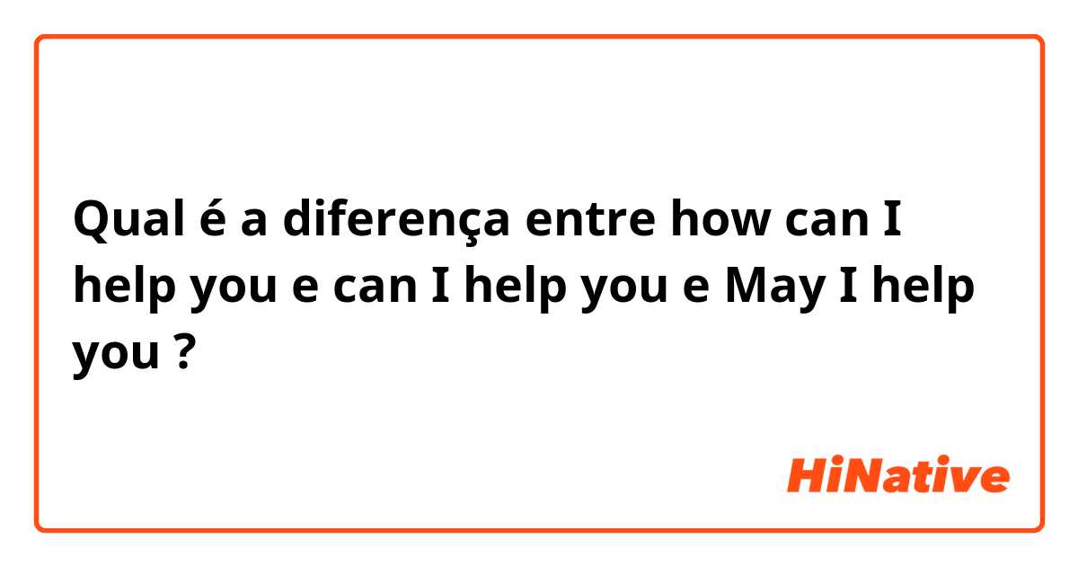 Qual é a diferença entre how can I help you e can I help you e May I help you ?