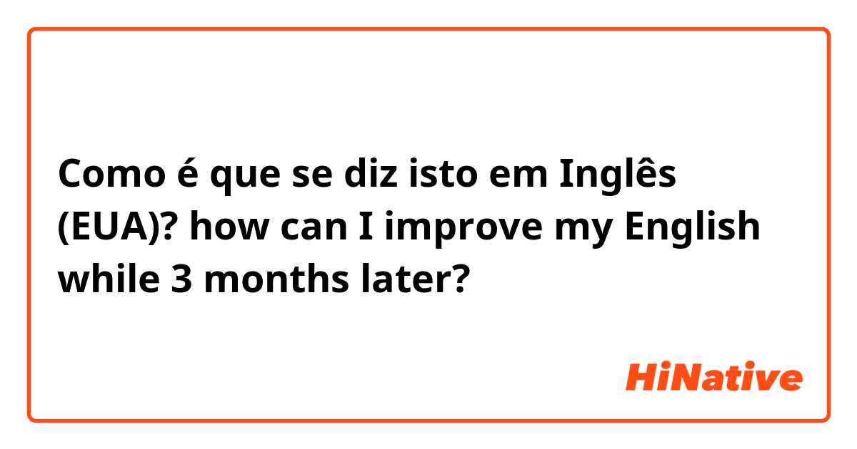 Como é que se diz isto em Inglês (EUA)? how can I improve my English while 3 months later?