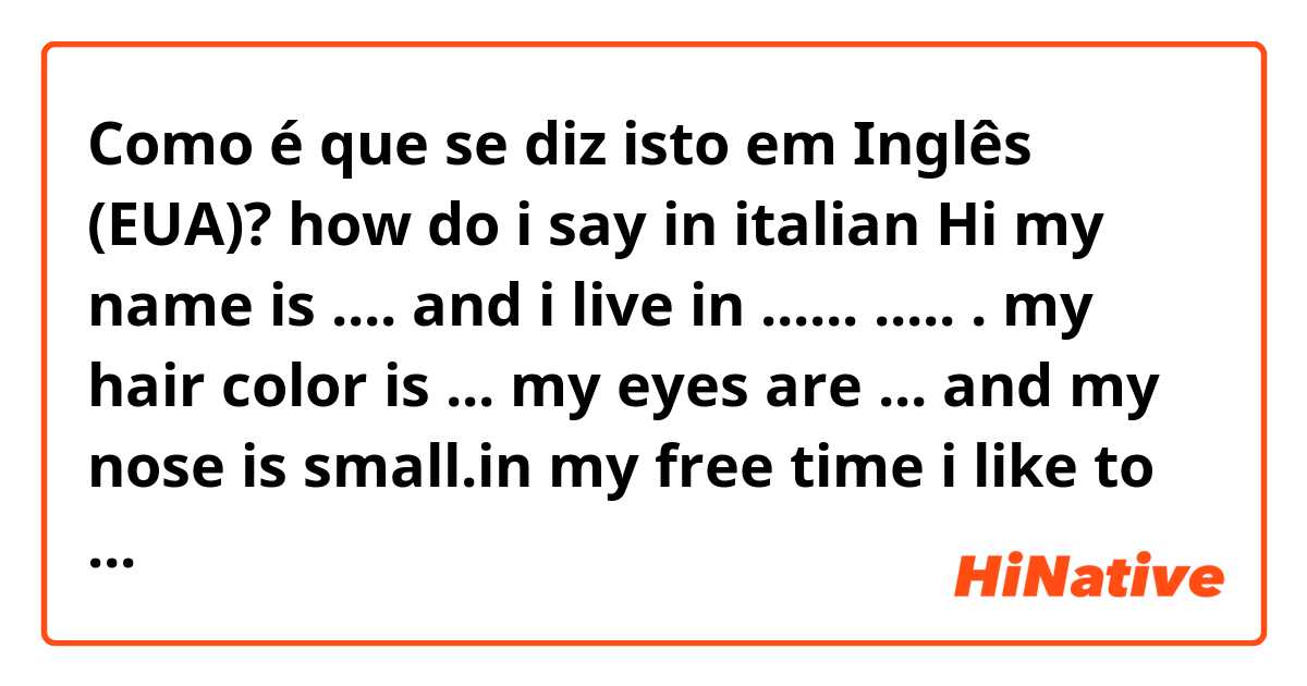 Como é que se diz isto em Inglês (EUA)? how do i say in italian Hi my name is .... and i live in ...... ..... . my hair color is ... my eyes are ... and my nose is small.in my free time i like to play videogames and play with my cats.i don't like Italian and math.