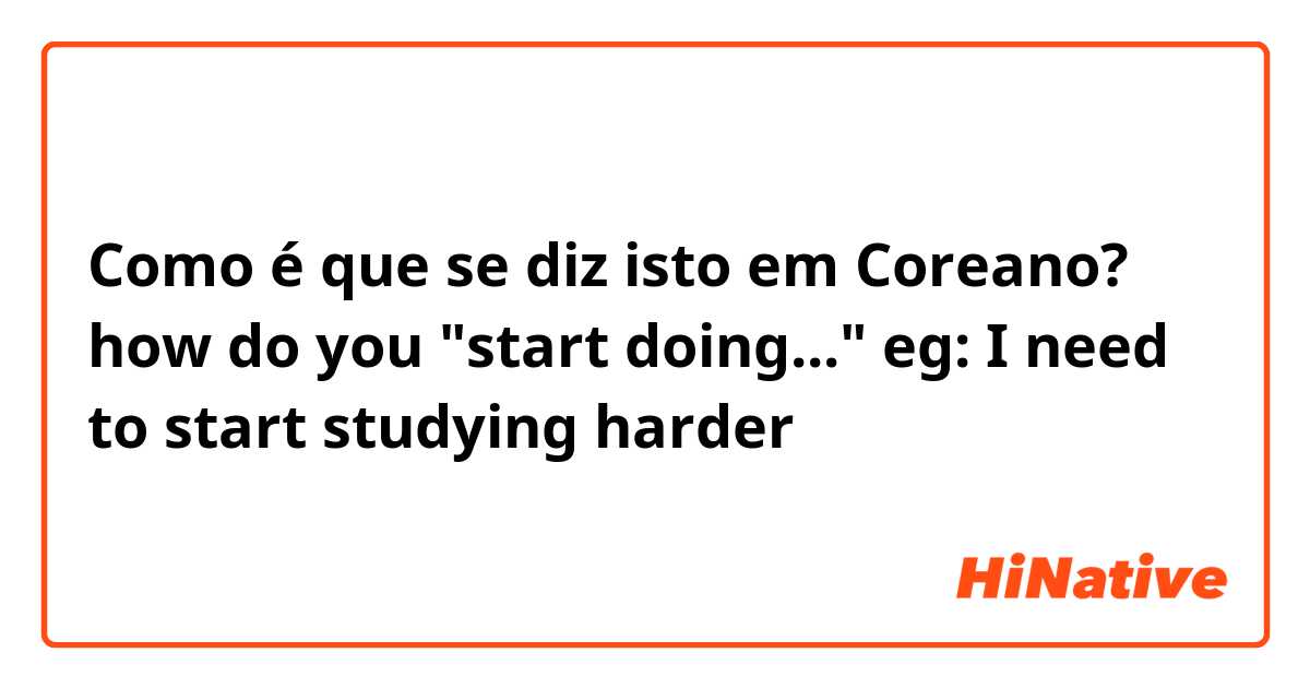 Como é que se diz isto em Coreano? how do you "start doing..." eg: I need to start studying harder 