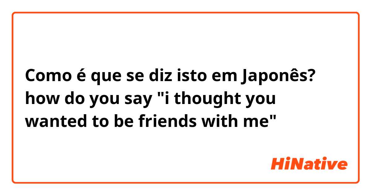 Como é que se diz isto em Japonês? how do you say "i thought you wanted to be friends with me"