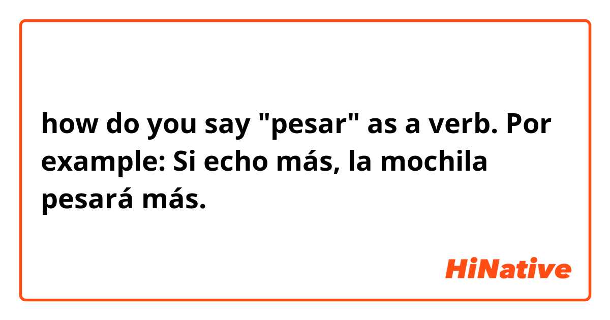 how do you say "pesar" as a verb. Por example: Si echo más, la mochila pesará más. 