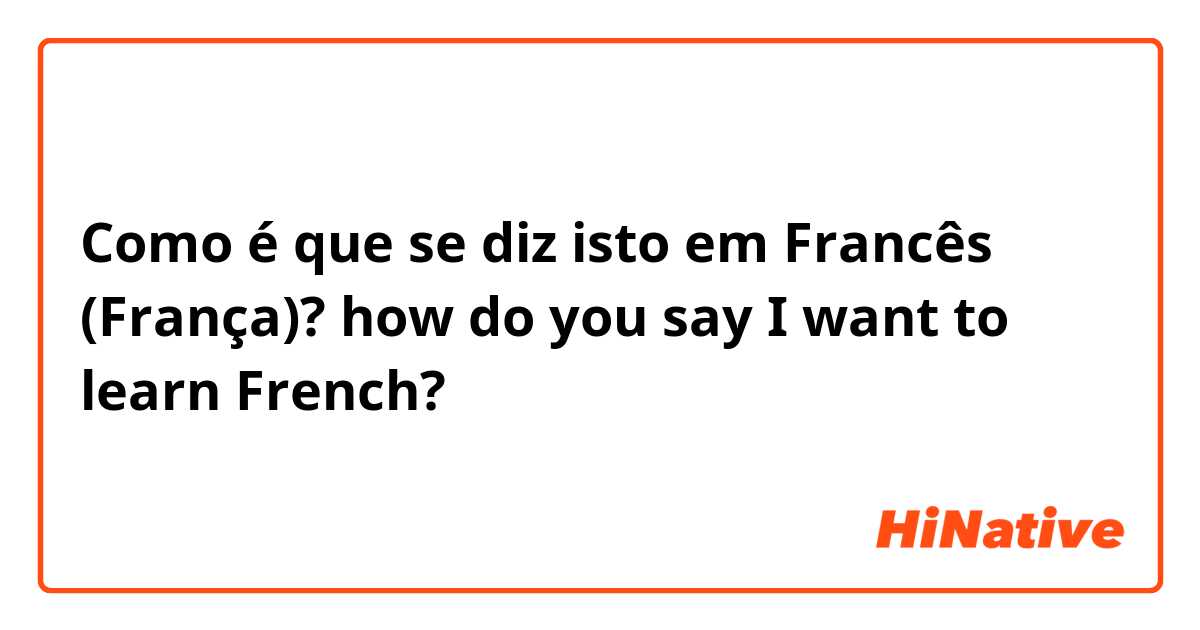 Como é que se diz isto em Francês (França)? how do you say I want to learn French? 