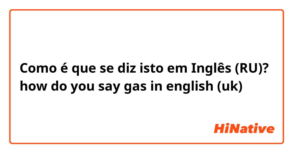 Como é que se diz isto em Inglês (RU)? how do you say gas in english (uk)