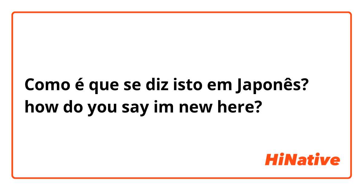Como é que se diz isto em Japonês? how do you say im new here?