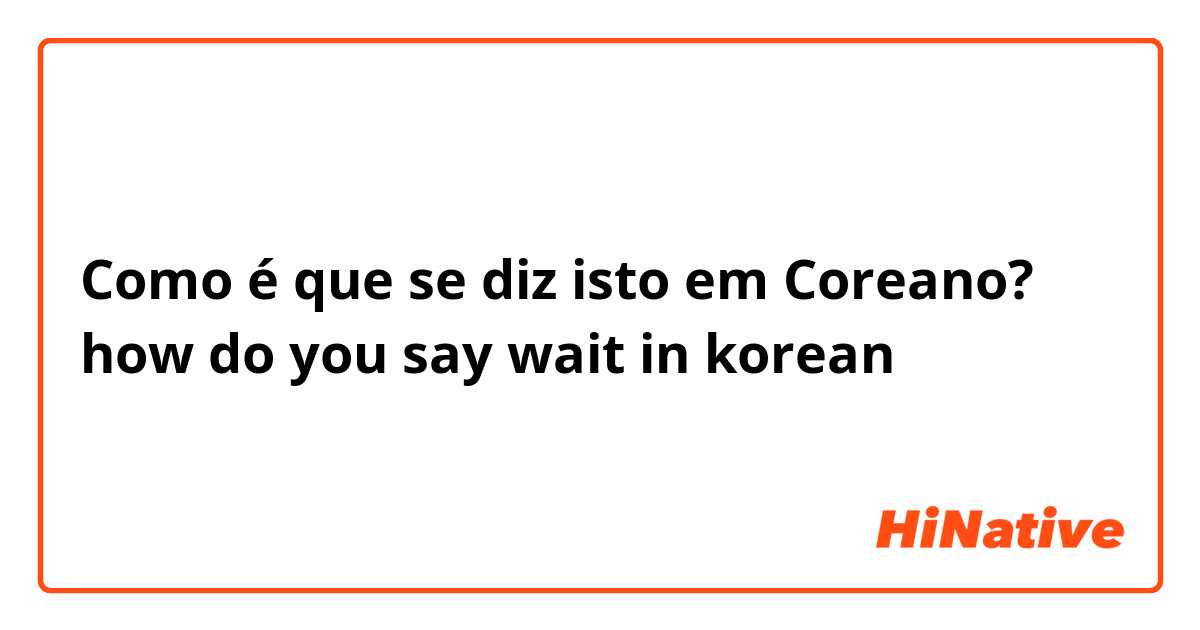Como é que se diz isto em Coreano? how do you say wait in korean